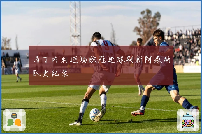 马丁内利连场欧冠进球刷新阿森纳队史纪录