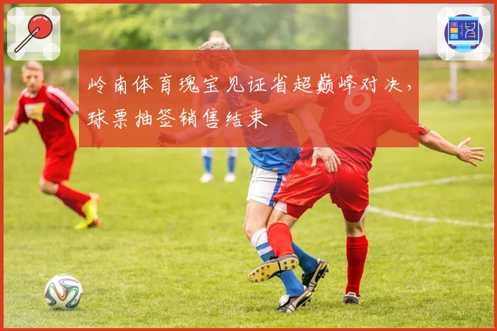 岭南体育瑰宝见证省超巅峰对决，球票抽签销售结束