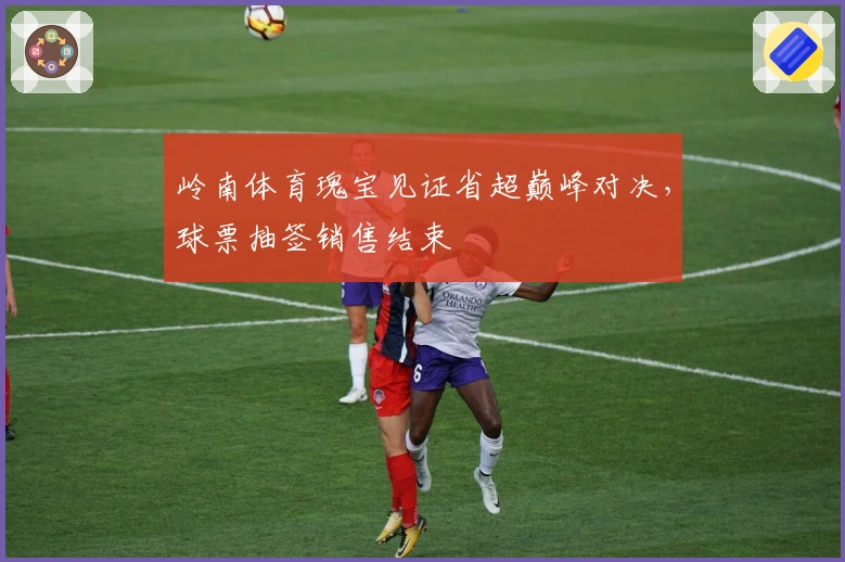 岭南体育瑰宝见证省超巅峰对决，球票抽签销售结束