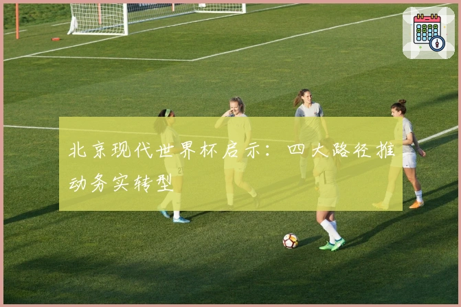 北京现代世界杯启示：四大路径推动务实转型