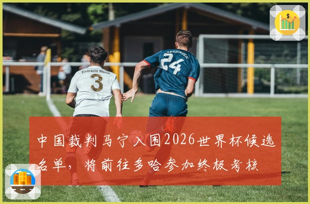 中国裁判马宁入围2026世界杯候选名单，将前往多哈参加终极考核