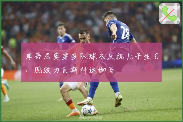 库蒂尼奥穿多队球衣庆祝儿子生日，现效力瓦斯科达伽马