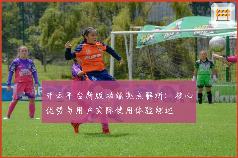 开云平台新版功能亮点解析：核心优势与用户实际使用体验综述