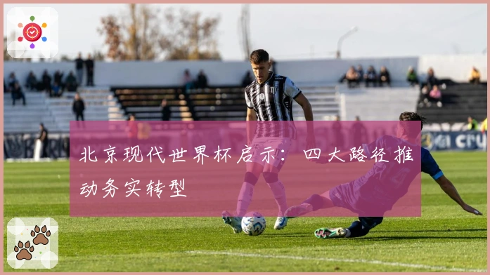 北京现代世界杯启示：四大路径推动务实转型