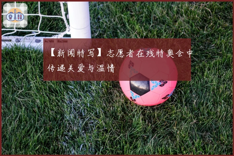 【新闻特写】志愿者在残特奥会中传递关爱与温情